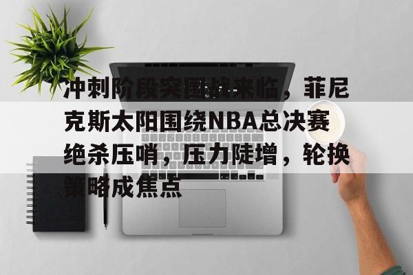 爱游戏-冲刺阶段突围战来临，菲尼克斯太阳围绕NBA总决赛绝杀压哨，压力陡增，轮换策略成焦点的简单介绍
