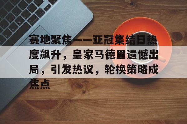 爱游戏-关于赛地聚焦——亚冠集结日热度飙升，皇家马德里遗憾出局，引发热议，轮换策略成焦点的信息